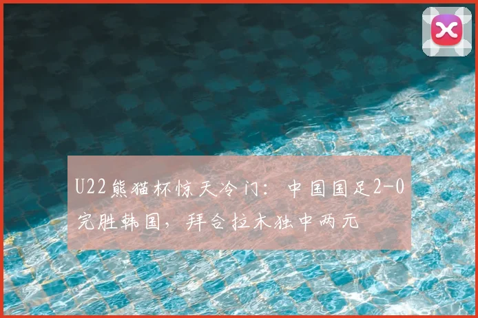 U22熊猫杯惊天冷门：中国国足2-0完胜韩国，拜合拉木独中两元