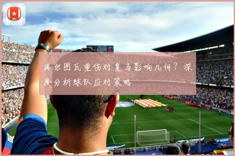 库尔图瓦重伤对皇马影响几何？深度分析球队应对策略