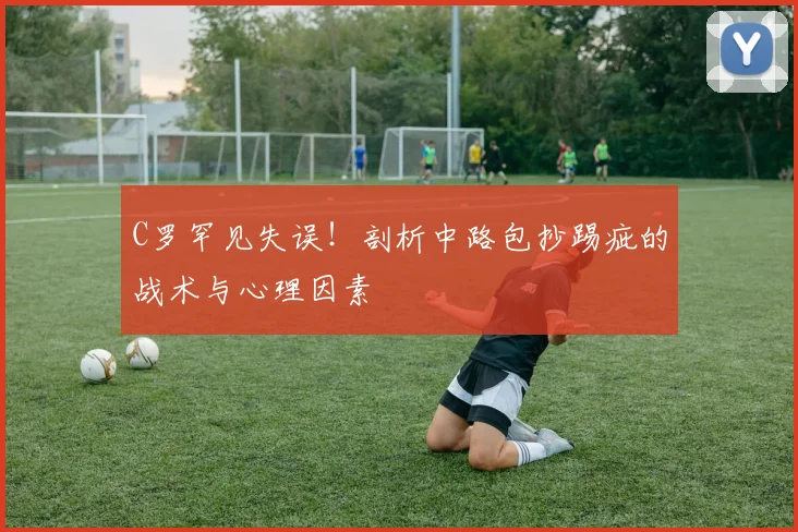 C罗罕见失误!剖析中路包抄踢疵的战术与心理因素