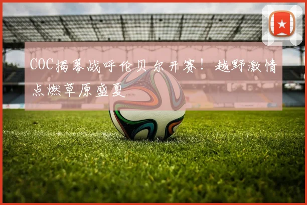 COC揭幕战呼伦贝尔开赛！越野激情点燃草原盛夏