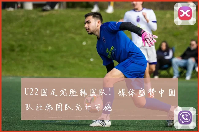 U22国足完胜韩国队！媒体盛赞中国队让韩国队无计可施