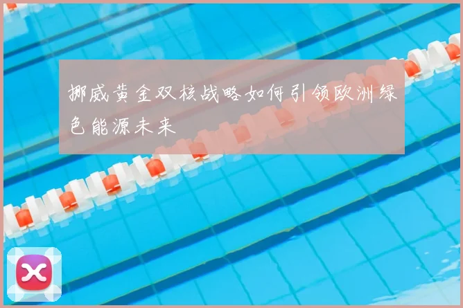 挪威黄金双核战略如何引领欧洲绿色能源未来