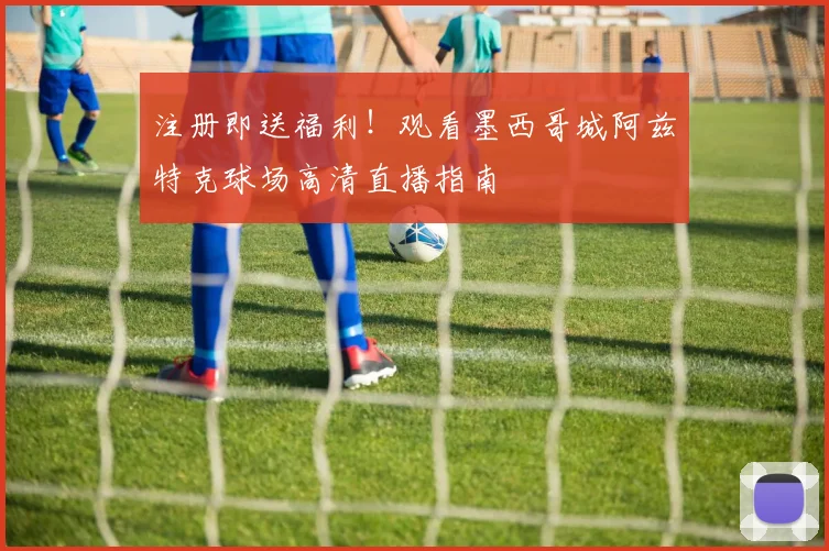 注册即送福利！观看墨西哥城阿兹特克球场高清直播指南