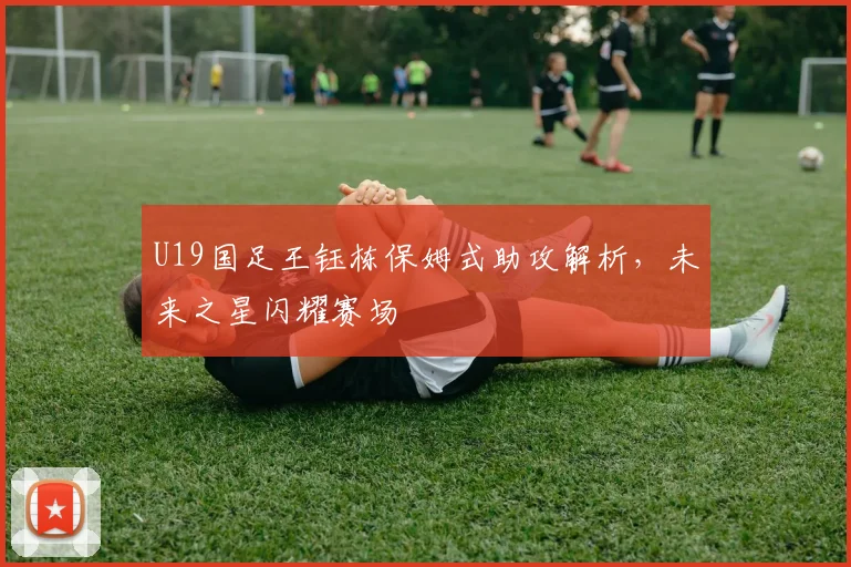 U19国足王钰栋保姆式助攻解析,未来之星闪耀赛场