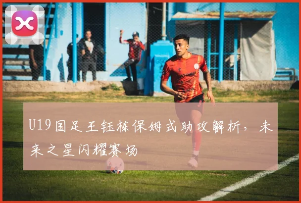 U19国足王钰栋保姆式助攻解析,未来之星闪耀赛场
