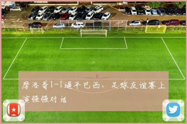 摩洛哥1-1逼平巴西，足球友谊赛上演强强对话