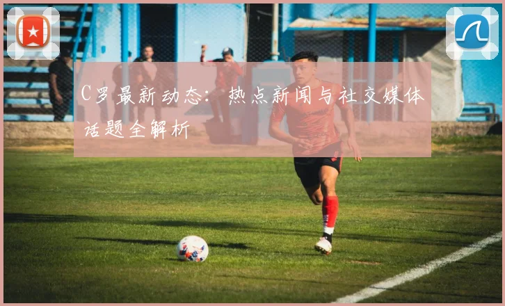 C罗最新动态：热点新闻与社交媒体话题全解析