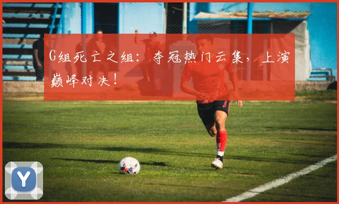 G组死亡之组：夺冠热门云集，上演巅峰对决！