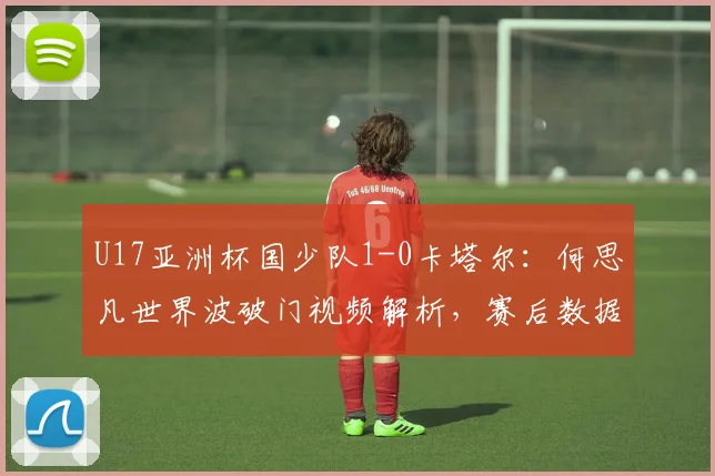 U17亚洲杯国少队1-0卡塔尔：何思凡世界波破门视频解析，赛后数据与晋级形势分析