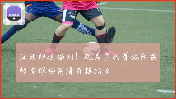 注册即送福利！观看墨西哥城阿兹特克球场高清直播指南