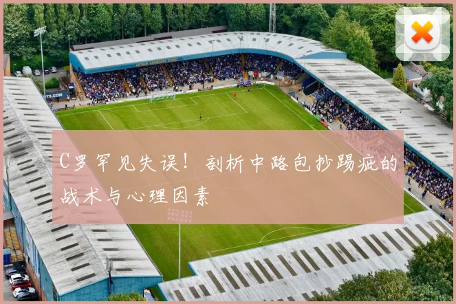C罗罕见失误！剖析中路包抄踢疵的战术与心理因素