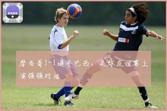 摩洛哥1-1逼平巴西，足球友谊赛上演强强对话