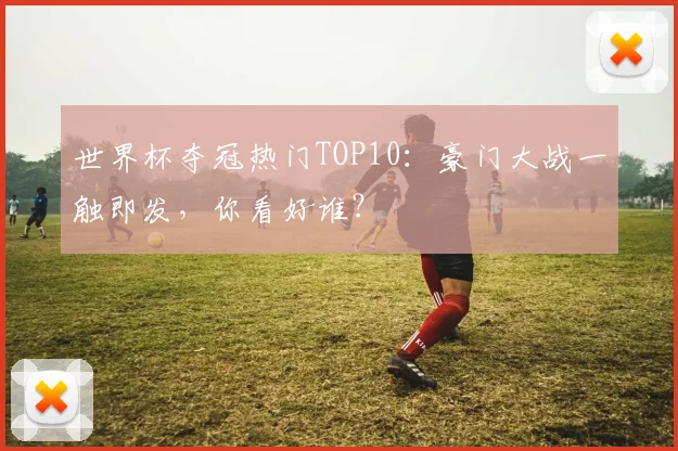 世界杯夺冠热门TOP10:豪门大战一触即发,你看好谁?